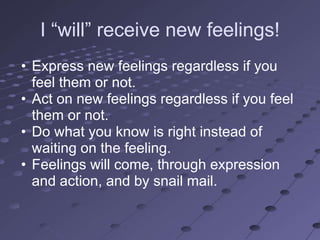 I ―will‖ receive new feelings!
• Express new feelings regardless if you
  feel them or not.
• Act on new feelings regardless if you feel
  them or not.
• Do what you know is right instead of
  waiting on the feeling.
• Feelings will come, through expression
  and action, and by snail mail.
 