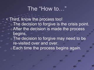 The ―How to…‖
• Third, know the process too!
  o The decision to forgive is the crisis point.
  o After the decision is made the process
    begins.
  o The decision to forgive may need to be
    re-visited over and over.
  o Each time the process begins again.
 