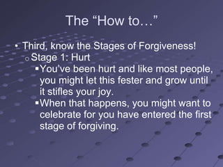 The ―How to…‖
• Third, know the Stages of Forgiveness!
  o Stage 1: Hurt
     You‘ve been hurt and like most people,
      you might let this fester and grow until
      it stifles your joy.
     When that happens, you might want to
      celebrate for you have entered the first
      stage of forgiving.
 