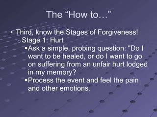 The ―How to…‖
• Third, know the Stages of Forgiveness!
  o Stage 1: Hurt
     Ask a simple, probing question: "Do I
      want to be healed, or do I want to go
      on suffering from an unfair hurt lodged
      in my memory?
     Process the event and feel the pain
      and other emotions.
 