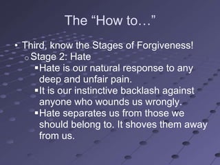 The ―How to…‖
• Third, know the Stages of Forgiveness!
  o Stage 2: Hate
     Hate is our natural response to any
      deep and unfair pain.
     It is our instinctive backlash against
      anyone who wounds us wrongly.
     Hate separates us from those we
      should belong to. It shoves them away
      from us.
 