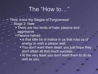 The ―How to…‖
• Third, know the Stages of Forgiveness!
   o Stage 2: Hate
       There are two kinds of hate: passive and
        aggressive.
       Passive hatred:
          is that little bit of malice in us that robs us of
           energy to wish a person well.
          You don't want them dead; you just hope they
           don't attain all that much success.
          At the very least you don't want them to do as
           well as you.
 