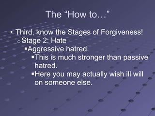 The ―How to…‖
• Third, know the Stages of Forgiveness!
  o Stage 2: Hate
     Aggressive hatred.
       This is much stronger than passive
        hatred.
       Here you may actually wish ill will
        on someone else.
 