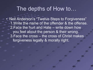 The depths of How to…
• Neil Anderson‘s ―Twelve Steps to Forgiveness‖
  1.Write the name of the offender & the offense.
  2.Face the hurt and Hate – write down how
    you feel about the person & their wrong.
  3.Face the cross – the cross of Christ makes
    forgiveness legally & morally right.
 