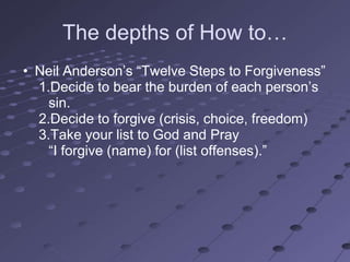 The depths of How to…
• Neil Anderson‘s ―Twelve Steps to Forgiveness‖
  1.Decide to bear the burden of each person‘s
    sin.
  2.Decide to forgive (crisis, choice, freedom)
  3.Take your list to God and Pray
    ―I forgive (name) for (list offenses).‖
 