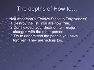The depths of How to…
• Neil Anderson‘s ―Twelve Steps to Forgiveness‖
  1.Destroy the list. You are now free.
  2.Don‘t expect your decision to = major
    changes with the other person.
  3.Try to understand the people you have
    forgiven. They are victims too.
 