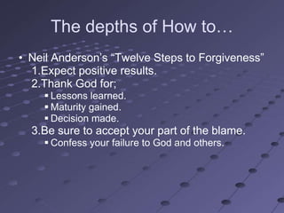 The depths of How to…
• Neil Anderson‘s ―Twelve Steps to Forgiveness‖
  1.Expect positive results.
  2.Thank God for;
     Lessons learned.
     Maturity gained.
     Decision made.
  3.Be sure to accept your part of the blame.
     Confess your failure to God and others.
 