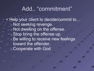 Add.. ―commitment‖
• Help your client to decide/commit to…
  o Not seeking revenge.
  o Not dwelling on the offense.
  o Stop bring the offense up.
  o Be willing to receive new feelings
    toward the offender.
  o Cooperate with God
 