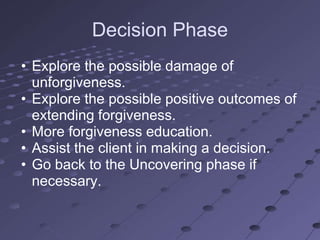 Decision Phase
• Explore the possible damage of
  unforgiveness.
• Explore the possible positive outcomes of
  extending forgiveness.
• More forgiveness education.
• Assist the client in making a decision.
• Go back to the Uncovering phase if
  necessary.
 