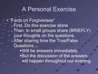 A Personal Exercise
• ―Facts on Forgiveness‖
   o First, Do this exercise alone
   o Then, in small groups share (BRIEFLY)
     your thoughts on the questions.
   o After sharing time the True/False
     Questions…
        Will be answers immediately.
        But the discussion of the answers
          will happen throughout our evening.
 