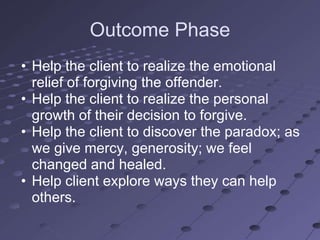 Outcome Phase
• Help the client to realize the emotional
  relief of forgiving the offender.
• Help the client to realize the personal
  growth of their decision to forgive.
• Help the client to discover the paradox; as
  we give mercy, generosity; we feel
  changed and healed.
• Help client explore ways they can help
  others.
 