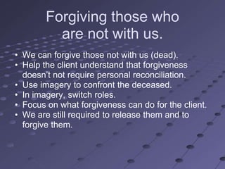 Forgiving those who
          are not with us.
• We can forgive those not with us (dead).
• Help the client understand that forgiveness
  doesn‘t not require personal reconciliation.
• Use imagery to confront the deceased.
• In imagery, switch roles.
• Focus on what forgiveness can do for the client.
• We are still required to release them and to
  forgive them.
 