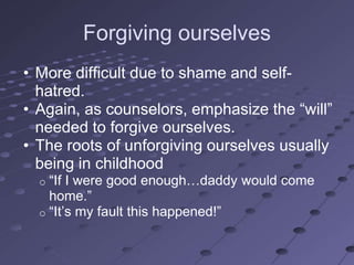 Forgiving ourselves
• More difficult due to shame and self-
  hatred.
• Again, as counselors, emphasize the ―will‖
  needed to forgive ourselves.
• The roots of unforgiving ourselves usually
  being in childhood
  o ―If I were good enough…daddy would come
    home.‖
  o ―It‘s my fault this happened!‖
 