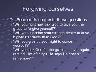Forgiving ourselves
• Dr. Seamands suggests these questions:
  o ―Will you right now ask God to give you the
    grace to forgive yourself?‖
  o ―Will you abandon your strange desire to have
    higher standards than God?‖
  o ―Will you give up your right to condemn
    yourself?‖
  o ―Will you ask God for the grace to never again
    remind Him of things He says He doesn‘t
    remember?‖
 