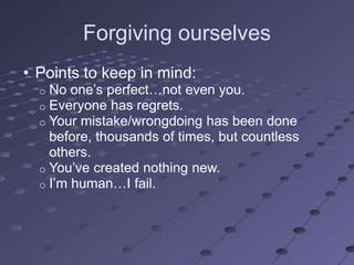 Forgiving ourselves
• Points to keep in mind:
  o No one‘s perfect…not even you.
  o Everyone has regrets.
  o Your mistake/wrongdoing has been done
    before, thousands of times, but countless
    others.
  o You‘ve created nothing new.
  o I‘m human…I fail.
 