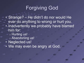 Forgiving God
• Strange? – He didn‘t do nor would He
  ever do anything to wrong or hurt you.
• Inadvertently we probably have blamed
  him for:
  o   Hurting us!
  o   Abandoning us!
• Neglected us!
• We may even be angry at God.
 