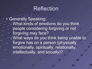 Reflection
• Generally Speaking:
  o What kinds of emotions do you think
    people considering forgiving or not
    forgiving may face?
  o What ways do you think being unable to
    forgive has on a person (physically,
    emotionally, spiritually, relationally,
    intellectually, and socially)?
 