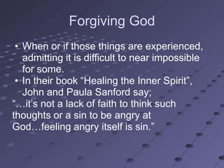 Forgiving God
 • When or if those things are experienced,
   admitting it is difficult to near impossible
   for some.
 • In their book ―Healing the Inner Spirit‖,
   John and Paula Sanford say;
―…it‘s not a lack of faith to think such
thoughts or a sin to be angry at
God…feeling angry itself is sin.‖
 