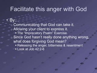 Facilitate this anger with God
• By…
 o   Communicating that God can take it.
 o   Allowing your client to express it.
      The ―Imprecatory Psalm‖ Exercise.
 o   Since God hasn‘t really done anything wrong,
     what does forgiving God mean?
      Releasing the anger, bitterness & resentment
      Look at Job 42:2-6
 