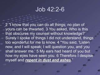 Job 42:2-6

2 "I know that you can do all things; no plan of
yours can be thwarted. 3 You asked, Who is this
that obscures my counsel without knowledge?‗
Surely I spoke of things I did not understand, things
too wonderful for me to know. 4 "You said, 'Listen
now, and I will speak; I will question you, and you
shall answer me.‗ 5 My ears had heard of you but
now my eyes have seen you. 6 Therefore I despise
myself and repent in dust and ashes.‖
 
