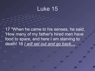 Luke 15


17 "When he came to his senses, he said,
'How many of my father's hired men have
food to spare, and here I am starving to
death! 18 I will set out and go back…
 