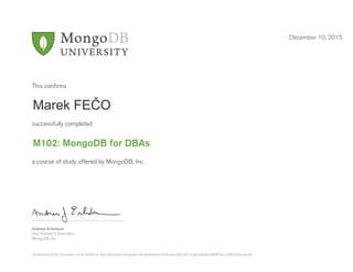 Andrew Erlichson
Vice President, Education
MongoDB, Inc.
This conﬁrms
successfully completed
a course of study offered by MongoDB, Inc.
December 10, 2015
Marek FEČO
M102: MongoDB for DBAs
Authenticity of this document can be verified at http://education.mongodb.com/downloads/certificates/9b2caf5725da47ae96a3d8d875ac7c06/Certificate.pdf
 