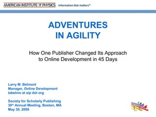 ADVENTURES
                         IN AGILITY
            How One Publisher Changed Its Approach
               to Online Development in 45 Days



Larry M. Belmont
Manager, Online Development
labelmo at aip dot org

Society for Scholarly Publishing
30th Annual Meeting, Boston, MA
May 30, 2008
 