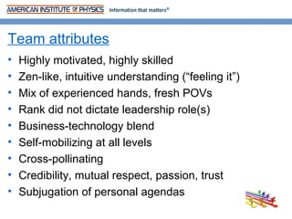 Team attributes
•   Highly motivated, highly skilled
•   Zen-like, intuitive understanding (“feeling it”)
•   Mix of experienced hands, fresh POVs
•   Rank did not dictate leadership role(s)
•   Business-technology blend
•   Self-mobilizing at all levels
•   Cross-pollinating
•   Credibility, mutual respect, passion, trust
•   Subjugation of personal agendas
 