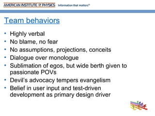 Team behaviors
• Highly verbal
• No blame, no fear
• No assumptions, projections, conceits
• Dialogue over monologue
• Sublimation of egos, but wide berth given to
  passionate POVs
• Devil’s advocacy tempers evangelism
• Belief in user input and test-driven
  development as primary design driver
 