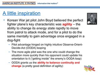 A little inspiration
• Korean War jet pilot John Boyd believed the perfect
  fighter plane’s key characteristic was agility – the
  ability to change its energy state rapidly to move
  from patrol to attack mode, and for a pilot to do the
  same mentally to gain advantage once engaged in a
  dog-fight
   – Pilot advantage hinged on highly intuitive Observe-Orient-
     Decide-Act (OODA) looping
   – The more agile pilot was the one who could change the
     situation more quickly than his opponent could update his
     orientation to it (“getting inside” the enemy’s OODA loop)
   – OODA grants us the ability to balance continuity and
     change (a pretty good definition of agility)
 