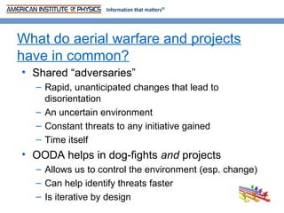 What do aerial warfare and projects
have in common?
• Shared “adversaries”
  – Rapid, unanticipated changes that lead to
    disorientation
  – An uncertain environment
  – Constant threats to any initiative gained
  – Time itself
• OODA helps in dog-fights and projects
  – Allows us to control the environment (esp. change)
  – Can help identify threats faster
  – Is iterative by design
 