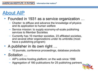 About AIP
• Founded in 1931 as a service organization …
  – Charter: to diffuse and advance the knowledge of physics
    and its application to human welfare
  – Service mission: to supply economy-of-scale publishing
    services to Member Societies
  – Currently has 10 member societies, 23 affiliated societies,
    and several other organizations under its umbrella (most
    have a publishing program)
• A publisher in its own right …
  – 10 journals, conference proceedings, database products
• Scitation …
  – AIP’s online hosting platform; on the web since 1996
  – Aggregation of 180 publications for 25 publishing partners
 