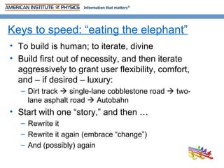 Keys to speed: “eating the elephant”
• To build is human; to iterate, divine
• Build first out of necessity, and then iterate
  aggressively to grant user flexibility, comfort,
  and – if desired – luxury:
   – Dirt track  single-lane cobblestone road  two-
     lane asphalt road  Autobahn
• Start with one “story,” and then …
   – Rewrite it
   – Rewrite it again (embrace “change”)
   – And (possibly) again
 
