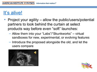 It’s alive!
• Project your agility – allow the public/users/potential
  partners to look behind the curtain at select
  products way before even “soft” launches:
   – Allow them into your “Labs”/“Skunkworks” – virtual
     sandboxes for new, experimental, or evolving features
   – Introduce the proposed alongside the old, and let the
     users compare
 