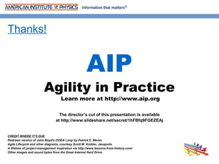 Thanks!


                                                     AIP
                        Agility in Practice
                                    Learn more at http://www.aip.org

                                  The director’s cut of this presentation is available
                                at http://www.slideshare.net/secret/1hFBfq9FGEZEAj


CREDIT WHERE IT’S DUE
Redrawn version of John Boyd's OODA Loop by Patrick E. Moran.
Agile Lifecycle and other diagrams, courtesy Scott W. Ambler, Javapolis.
A lifetime of project-management inspiration via http://www.lessons-from-history.com/
Other images and sound bytes from the Great Internet Hard Drive.
 