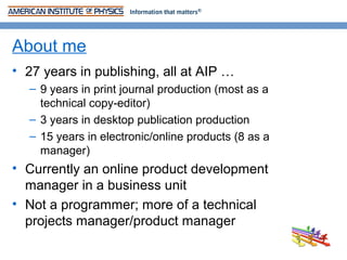 About me
• 27 years in publishing, all at AIP …
  – 9 years in print journal production (most as a
    technical copy-editor)
  – 3 years in desktop publication production
  – 15 years in electronic/online products (8 as a
    manager)
• Currently an online product development
  manager in a business unit
• Not a programmer; more of a technical
  projects manager/product manager
 