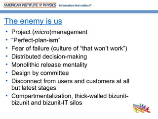 The enemy is us
• Project (micro)management
• “Perfect-plan-ism”
• Fear of failure (culture of “that won’t work”)
• Distributed decision-making
• Monolithic release mentality
• Design by committee
• Disconnect from users and customers at all
  but latest stages
• Compartmentalization, thick-walled bizunit-
  bizunit and bizunit-IT silos
 