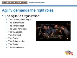 Agility demands the right roles
• The Agile “X Organization”
  –   The Leader, a/k/a “Big X”
  –   The Stakeholder
  –   The Timekeeper
  –   The User Advocate
  –   The Visualizer
  –   The Architect
  –   The Coder
  –   The Bulletproofer
  –   The Tester
  –   The Gatekeeper
 