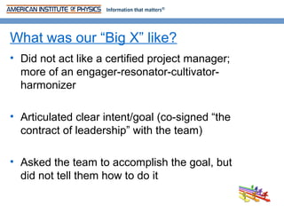 What was our “Big X” like?
• Did not act like a certified project manager;
  more of an engager-resonator-cultivator-
  harmonizer

• Articulated clear intent/goal (co-signed “the
  contract of leadership” with the team)

• Asked the team to accomplish the goal, but
  did not tell them how to do it
 