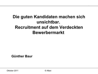 Oktober 2011 © Allaxi
Die guten Kandidaten machen sich
unsichtbar.
Recruitment auf dem Verdeckten
Bewerbermarkt
Günther Baur
 