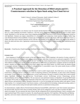 International Journal of Engineering Research and General Science Volume 3, Issue 4, July-August, 2015
ISSN 2091-2730
65 www.ijergs.org
A Practical Approach for the Detection of DDoS attack and It’s
Countermeasure selection in Open Stack using Xen Cloud Server
Sruthi.C, Sreyas.S, Archana.S.Narayanan, Anjaly Lakshmi.S, Jishnu.IJ
Department of Information Technology
Government Engineering College Sreekrishnapuram
Kerala, India.
Email: sruthicpalakkad@gmail.com
Contact No : +91 9496353377
Abstract— - Cloud Security is an attractive issue for research and development efforts. A cloud server means virtual server, which
runs on a cloud computing environment. XenServer, is the best server virtualization platform, that can be used in world‘s largest
clouds. OpenStack is a free and open source cloud computing platform. Xen Cloud Server can be obtained by integrating XenServer
with OpenStack. Attackers can explore vulnerabilities of a cloud system and compromise virtual machines to deploy further large
scale Distributed Denial of Service(DDoS). Common type of DDoS attacks include ICMP Flood, UDP Flood, SYN Flood. Snort is a
widely used open source intrusion detection tool kit, that has to be installed on the cloud VM, which is the target of the attacker. It
detects the attack and raises alerts. Appropriate countermeasures are selected from a set of countermeasures, thus establishing security
in cloud.
Keywords— Cloud Security, Cloud Computing, Distributed Denial of Service, OpenStack, XenServer, Snort, Virtualization
INTRODUCTION
Users migrating to Cloud, consider security as the most important factor. Cloud Computing is the practice of using a network of
remote servers hosted on the internet to store, manage and process data, rather than a local server or a personal computer[2]. The word
cloud in cloud computing is used as a metaphor for the term "internet". So cloud computing means a type of internet-based computing,
where different services such as servers, storage and applications are delivered to an organization‘s computers and devices through the
internet. Attackers can exploit vulnerabilities in the cloud to deploy large scale DDoS attacks. In a DDoS attack, the attacker attempt
to temporarily interrupt or suspend the services of a website, so that it is unavailable to users. Our system mainly focuses on DDoS
attack detection and countermeasure selection in cloud.
XenServer is the best server virtualization platform, that is used in world‘s largest clouds. The cloud server, we are using is Xen
Cloud Server. Xen Cloud Server is obtained as a result of integrating XenServer with OpenStack, an open source cloud computing
environment. To give XenServer, a cloud infrastructure, we have used Devstack. Devstack is a bunch of scripts, that is used to quickly
deploy OpenStack. OpenStack has five services: Nova(Compute service), Swift(storage service), Glance(image service),
Keystone(Identity service), Horizon(UI service). We can create new users and launch instances in OpenStack. For giving DDoS attack
to the target VM in cloud, we use metasploit framework in Kali linux. Kali Linux is a debian-derived linux distribution, designed for
digital forensics and penetration testing. Metasploit framework is a tool for developing and executing exploit code against a remote
target machine. It is a metasploit project‘s best known creation, a software platform for developing, testing and executing exploits. It
can be used to create security testing tools and exploit modules and also as a penetration testing system.
For attack detection, a highly effective Network Intrusion Detection System(NIDS), called Snort is used. Snort monitors and analyzes
the network traffic and raises alerts when an intruder intrudes. Snort can be configured in such a way that it can detect the DDoS
attack of an attacker. We can customize the rules of Snort, edit the configuration file for desired performance. Snort is installed on the
target machine(Target VM in cloud) of an attacker. By using ID generation algorithm, NAT algorithm, CMS algorithm and Marking
algorithm, most severe attack is detected and countermeasure is selected from the pool of countermeasures. A virtual firewall can be
 