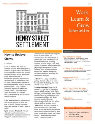 WORK, LEARN & GROW NEWSLETTER Issue 6
Work,
Learn &
Grow
Newsletter
Issue Date
HENRY STREET SETTLEMENT IN THIS ISSUE
It can be inferred that stress is a
constant factor in WLG participant’s
since we all go to school. For some of
us midterms have started and thus an
increase of stress occurs. Stress can
come from an overflow of
homework, upcoming tests/quizzes
and even from us overthinking. We
let stress consume us because we do
not understand what stress is and how
to overcome it. Kelly Lennon-
Martucci, Direct of School Based
Mental Health Clinics for Henry
Street Settlement (HSS) in an
interview extensively sets the record
straight on stress.
Eona John: Before we start to delve
into the ins and outs of stress and
how to relieve it I think the most
important question to ask is - what is
stress?
Kelly Lennon-Martucci: Stress is
subjective, as it is experienced
differently for each person and stress
"triggers" or otherwise known as
"stressors" are different for everyone
based on their current life
circumstances and environment. In
general, my view is that stress is a
reaction to an event, recurring
situation, or even danger. Our body
signals to us that it is stressed through
physiological responses, such as,
stomach aches, sleep disturbance,
body aches, appetite disruptions,
increased heart rate, sweating, and
even racing thoughts.
John: Wow! Lately I have been
getting stomach aches even when I
have just finished eating, but what
exactly causes stress?
Lennon-Martucci: Stress can be
caused by a reaction to immediate
danger, which can be a fight, flight,
or freeze response in the body. Stress
can also be recurring based on long
term situations, like a sick family
member, ongoing divorce,
discrimination, bullying, new school
setting, a job, or a recent move.
John: Hmm. Because causation is
not correlation (vice versa) then
based on the few factors you pointed
out I cannot completely identify what
is the source of my stress. Am I alone
in this? Can anyone experience
stress? (Continued on page 2)
How to Relieve Stress
Kelly Lennon-Martucci, Director of School Based
Mental Health Clinics for Henry Street Settlement
HSS) talks about the importance of relieve stress and
the components of stress.
Page 1 and 2
It’s Okay to Not Be Okay
A column written by Eona John, WLG Intern, narrating
her journey to being okay with not being okay.
Page 3
Welcome New Staff
WLG Staff members would like to introduce new HSS
Staff members
Page 3
Water Crisis in Flint, Michigan
A report on the current event concerning the lead
contamination of Flint, Michigan’s water source.
Page 4
Raffle Winner
WLG Staff would like to congratulate…
Page 4
IMPORTANT DATES COMING UP:
 Syep Participant Application
Due Date: 4/15
 WLG End Date: 4/15
How to Relieve
Stress
By Eona John
 