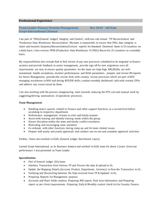 Professional Experience
Team Leader-Finance Systems Management Dec 2010 – till Date
Scope International Chennai
I am part of ‘PSGL(General Ledger) Integrity and Control’, with two sub stream ‘TP Reconciliation’ and
‘Production Data Warehouse Reconciliation’. My team is responsible to ensure that PSGL data integrity is
intact and monitor Suspense/Reconciliation/Control reports for Standard Chartered Bank in 53 countries on
a daily basis. I also oversee PDW (Production Data Warehouse Vs PSGL) Recon for 25 countries on a monthly
basis.
My responsibilities also include End to End review of any new processes scheduled to be migrated to finance
systems and provide feedback to senior management, provide sign off for new migrations once all
requirements are met, to ensure quality parameters for the team are kept high, KRI/KCSAs are well
maintained, handle escalations, monitor performances and KCSA parameters, prepare and review MI reports
for Senior Management, periodically review SLAs with country, review processes which are part of BCP,
managing escalations in BAU and during BCP/DR drills, conduct monthly dashboard calls with country CFOs
and address any issues raised by them.
I am also working with the process reengineering team towards reducing the FTE cost and manual work by
suggesting/driving automations of operations processes.
Team Management
 Handling team’s queries related to Finance and other support functions as a second level before
escalating to respective department.
 Performance management of team in a fair and timely manner.
 Assist with training and identify training needs within the group.
 Ensure discipline within the team and timely conflict resolution.
 Motivating and encouraging team members
 Co-ordinate with other functions during ramp-up and for team related issues
 Prepare half yearly and yearly appraisals and conduct one on one and complete appraisal activities
Further, I have also worked in GLEL (General Ledger Enrichment Layer).
I joined Scope International as Sr. Business Analyst and worked in GLEL team for about 2 years. Given my
performance I was promoted as Team Leader.
Specialization
 Part of General Ledger (GL) team.
 Interface Transaction from Various TP and Process the data & upload to GL.
 Update the Mapping Details (Account, Product, Department, Currency) to flow the Transaction to GL.
 Verifying and Reconciling between the Data received from TP & Updated in GL.
 Preparing Reports for Management purpose.
 Accounts and Chart fields creation, Preparing MIS report, Deal wise information and Preparing
report as per client requirements, Preparing Daily & Monthly control check list for Country finance.
 
