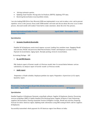  Solving customers queries.
 Updating Fund Transfer Pricing rules for Products (PSFTP), Updating FTP rates.
 Resolving Reconciliation issue & problem tickets.
I am also leading DZM (Drive Zero Mission). DZM was implemented in our unit to reduce error and to prevent
repetitive errors in the process. Every week DZM member will meet and discuss about the error occur in their
process. Also each month will conduct Town hall to create awareness about the error free process.
Keane International India Pvt Ltd April 2008 – November 2010
Finance Executive
Specialization
 Accounts Payable & Receivable
Handled AP & Employees onsite travel expense account. Leading four members team. Engaging Month
end activities, Month end provision, Bank Reconciliation, Vendor and Employee accounts review,
Payment & reconciliation. Aging report, Receipts posting, review & reconciliation.
Accounting Package - SAP
 GL and MIS Reports
P&L Analysis report of Current month v/s Previous month, Inter Co reconciliation between various
subsidiaries, GL Analysis report of Current month v/s Previous month.
 Audit report
Preparation of Audit schedule, Employee perdiem tax report, Preparation of provision v/s GL report,
Quarterly report.
Flextronics Technologies (I) pvt ltd. (Global shared service centre)
Dec 2005 – April 2008 AP Analyst
Specialization
Handled Suppliers & Employees Payments using Bank software, Supplier & Employees Queries. Processing
invoices using Baan (ERP) & Optika, Handled Post blocking Queue, Supplier & Buyers E mail, Performing
suppliers Reconciliation, Clearing unmatched Positive & Negative receipts, Month end activities, Preparing
Forecast for entire Americas region, Updating bank information using ABA routing & Swift code for suppliers
& Employees.
Successfully transmitted whole payment for AP Americas region from Mexico to India.
 