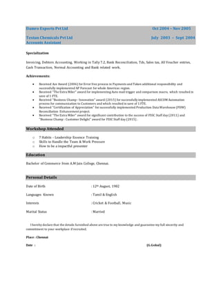 Damro Exports Pvt Ltd Oct 2004 – Nov 2005
Textan Chemicals Pvt Ltd July 2003 – Sept 2004
Accounts Assistant
Specialization
Invoicing, Debtors Accounting, Working in Tally 7.2, Bank Reconciliation, Tds, Sales tax, All Voucher entries,
Cash Transaction, Normal Accounting and Bank related work.
Achievements:
 Received Ace Award (2006) for Error free process in Payments and Taken additional responsibility and
successfully implemented AP Forecast for whole Americas region.
 Received "The Extra Miler" award for implementing Auto mail trigger and comparison macro, which resulted in
save of 1 FTE.
 Received "Business Champ - Innovation" award (2015) for successfully implemented ASCOM Automation
process for communication to Customers and which resulted in save of 1 FTE.
 Received "Certification of Appreciation" for successfully implemented Production Data Warehouse (PDW)
Reconciliation Enhancement project.
 Received "The Extra Miler" award for significant contribution to the success of FSSC Staff day (2011) and
"Business Champ - Customer Delight" award for FSSC Staff day (2015) .
Workshop Attended
o 7 Habits - Leadership Essence Training
o Skills to Handle the Team & Work Pressure
o How to be a impactful presenter
Education
Bachelor of Commerce from A.M Jain College, Chennai.
Personal Details
Date of Birth : 12th August, 1982
Languages Known : Tamil & English
Interests : Cricket & Football, Music
Marital Status : Married
I hereby declare that the details furnished above are true to my knowledge and guarantee my full sincerity and
commitment to your workplace if recruited.
Place : Chennai
Date : (G.Gokul)
 