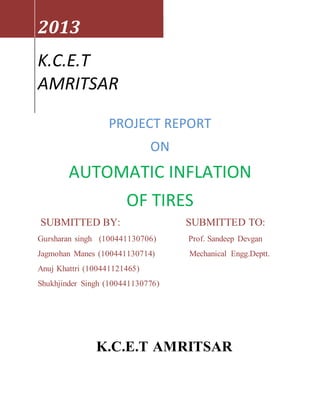 PROJECT REPORT
ON
AUTOMATIC INFLATION
OF TIRES
SUBMITTED BY: SUBMITTED TO:
Gursharan singh (100441130706) Prof. Sandeep Devgan
Jagmohan Manes (100441130714) Mechanical Engg.Deptt.
Anuj Khattri (100441121465)
Shukhjinder Singh (100441130776)
K.C.E.T AMRITSAR
2013
K.C.E.T
AMRITSAR
 