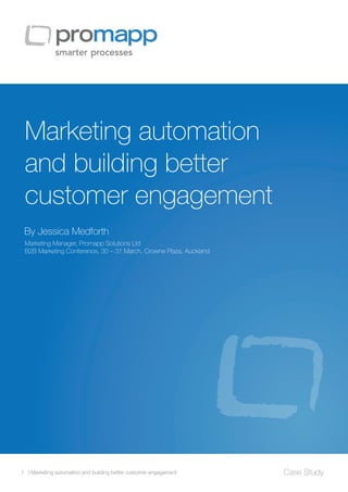 Marketing automation
and building better
customer engagement
1 I Marketing automation and building better customer engagement Case Study
By Jessica Medforth
Marketing Manager, Promapp Solutions Ltd
B2B Marketing Conference, 30 – 31 March, Crowne Plaza, Auckland
 