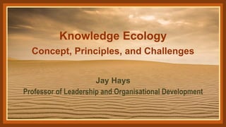 Knowledge Ecology
Concept, Principles, and Challenges
Jay Hays
Professor of Leadership and Organisational Development
 