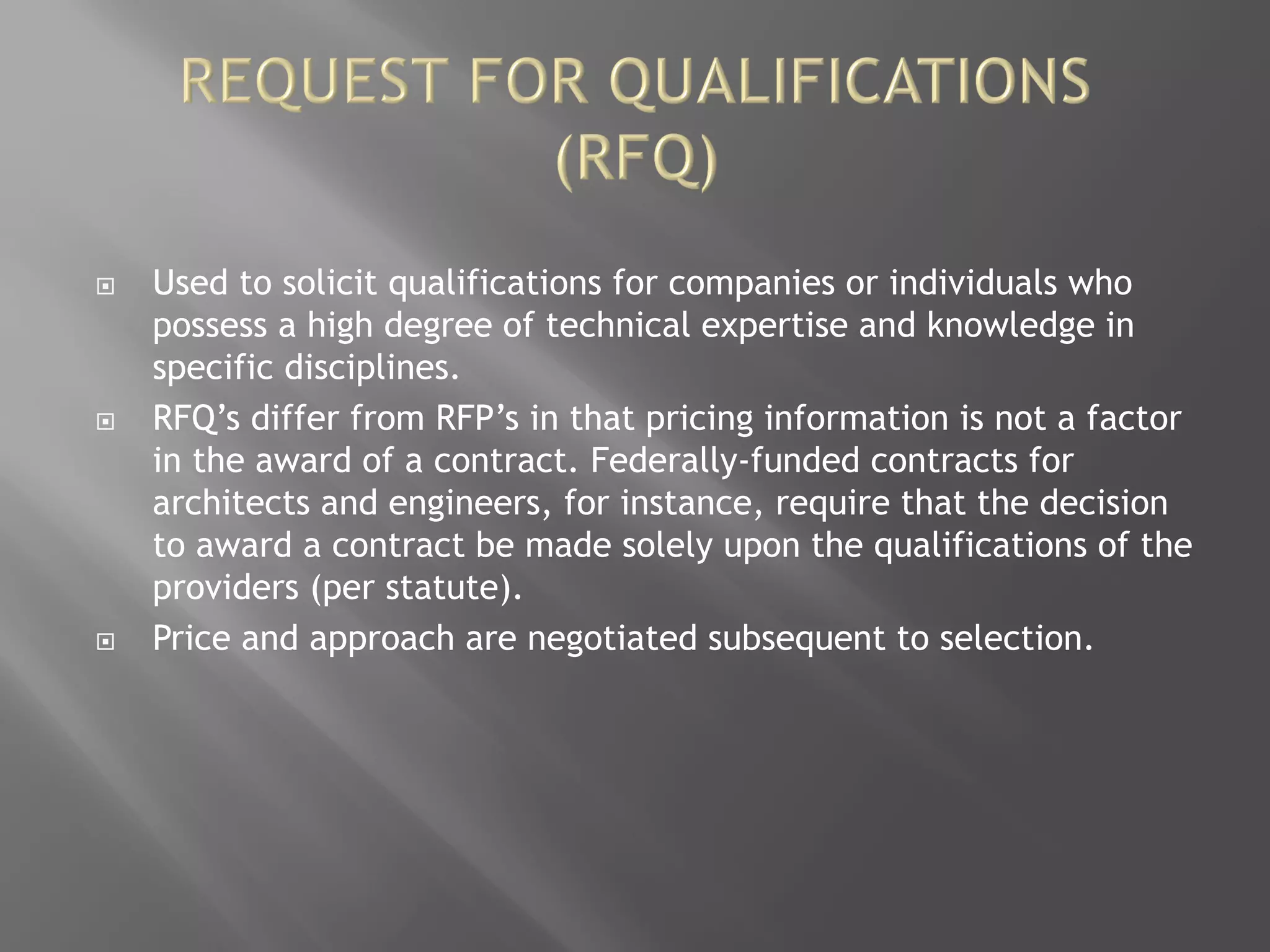  Used to solicit qualifications for companies or individuals who
possess a high degree of technical expertise and knowledge in
specific disciplines.
 RFQ’s differ from RFP’s in that pricing information is not a factor
in the award of a contract. Federally-funded contracts for
architects and engineers, for instance, require that the decision
to award a contract be made solely upon the qualifications of the
providers (per statute).
 Price and approach are negotiated subsequent to selection.
 