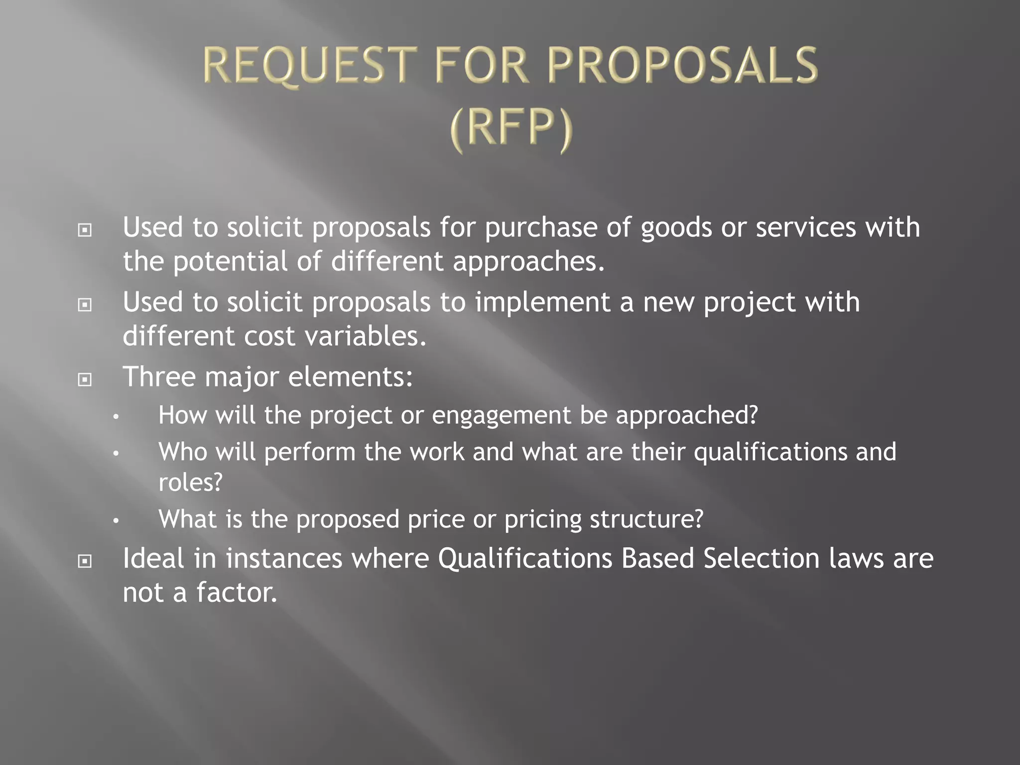  Used to solicit proposals for purchase of goods or services with
the potential of different approaches.
 Used to solicit proposals to implement a new project with
different cost variables.
 Three major elements:
• How will the project or engagement be approached?
• Who will perform the work and what are their qualifications and
roles?
• What is the proposed price or pricing structure?
 Ideal in instances where Qualifications Based Selection laws are
not a factor.
 